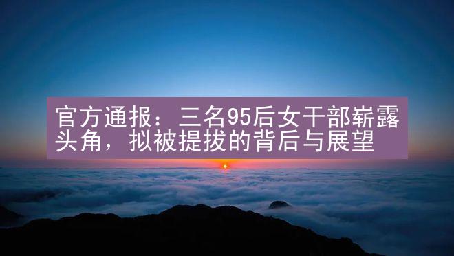 官方通报：三名95后女干部崭露头角，拟被提拔的背后与展望