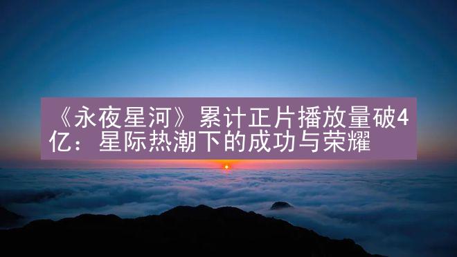 《永夜星河》累计正片播放量破4亿：星际热潮下的成功与荣耀