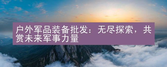 户外军品装备批发：无尽探索，共赏未来军事力量