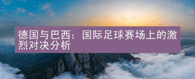 德国与巴西：国际足球赛场上的激烈对决分析