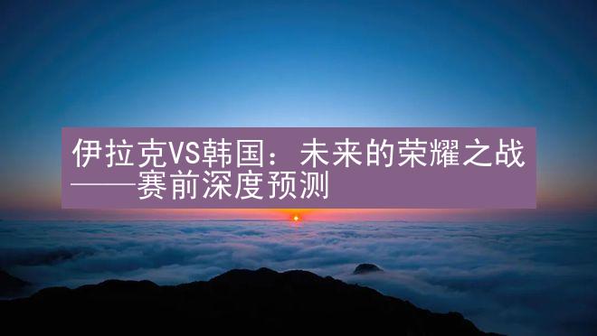 伊拉克VS韩国：未来的荣耀之战——赛前深度预测