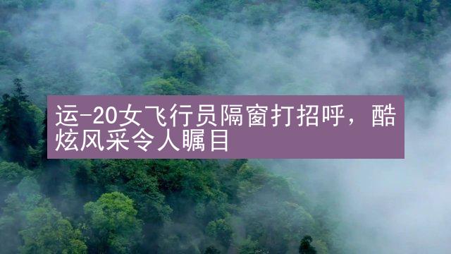 运-20女飞行员隔窗打招呼，酷炫风采令人瞩目