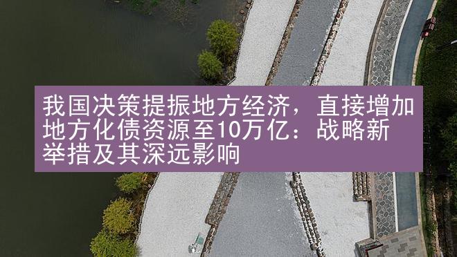 我国决策提振地方经济，直接增加地方化债资源至10万亿：战略新举措及其深远影响