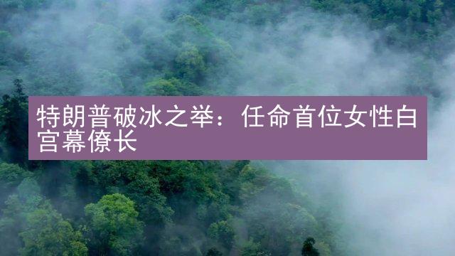 特朗普破冰之举：任命首位女性白宫幕僚长