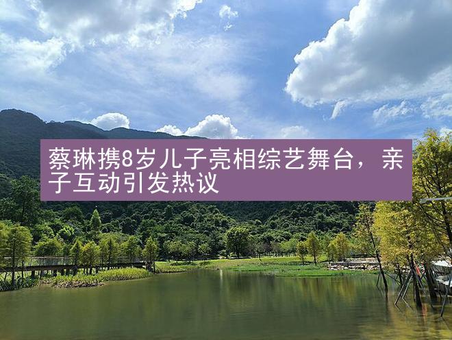 蔡琳携8岁儿子亮相综艺舞台，亲子互动引发热议