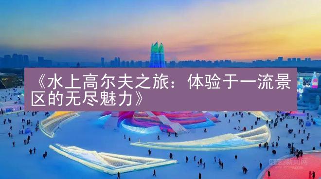 《水上高尔夫之旅：体验于一流景区的无尽魅力》