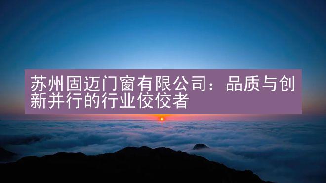 苏州固迈门窗有限公司：品质与创新并行的行业佼佼者