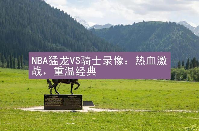 NBA猛龙VS骑士录像：热血激战，重温经典