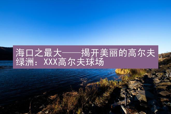 海口之最大——揭开美丽的高尔夫绿洲：XXX高尔夫球场