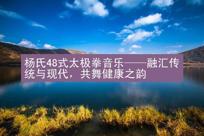 杨氏48式太极拳音乐——融汇传统与现代，共舞健康之韵